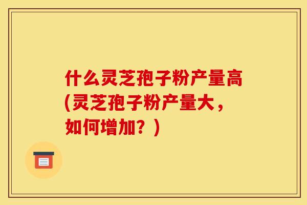 什么灵芝孢子粉产量高(灵芝孢子粉产量大,如何增加?)