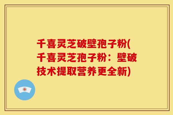 千喜灵芝破壁孢子粉(千喜灵芝孢子粉:壁破技术提取营养更全新)