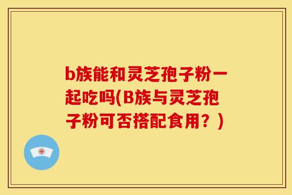 b族能和灵芝孢子粉一起吃吗(B族与灵芝孢子粉可否搭配食用?)
