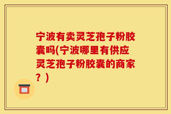 宁波有卖灵芝孢子粉胶囊吗(宁波哪里有供应灵芝孢子粉胶囊的商家？)