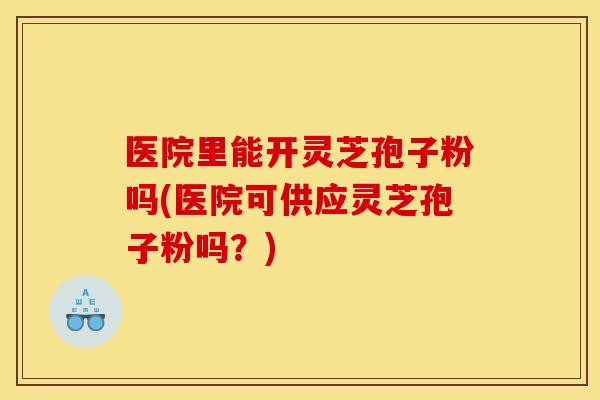 医院里能开灵芝孢子粉吗(医院可供应灵芝孢子粉吗？)