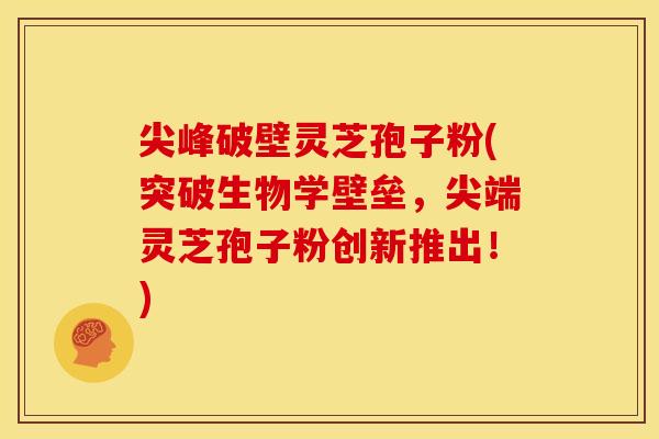 尖峰破壁灵芝孢子粉(突破生物学壁垒,尖端灵芝孢子粉创新推出!)