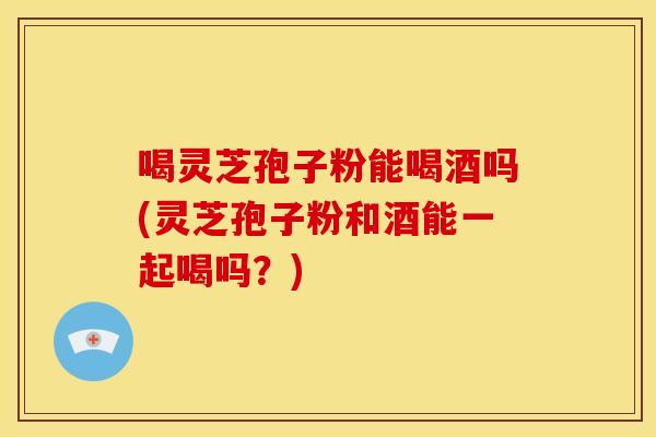 喝灵芝孢子粉能喝酒吗(灵芝孢子粉和酒能一起喝吗?)