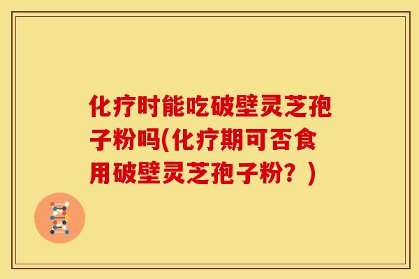 化疗时能吃破壁灵芝孢子粉吗(化疗期可否食用破壁灵芝孢子粉?)