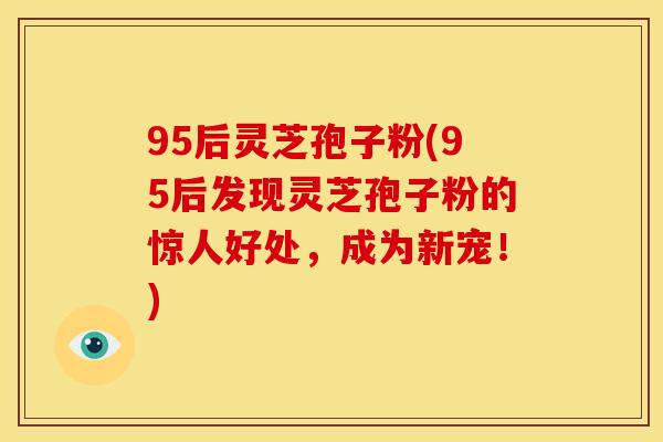 95后灵芝孢子粉(95后发现灵芝孢子粉的惊人好处，成为新宠！)