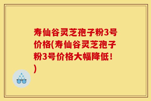 寿仙谷灵芝孢子粉3号价格(寿仙谷灵芝孢子粉3号价格大幅降低!)