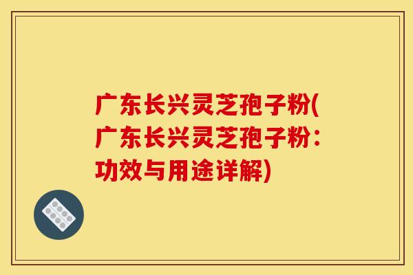 广东长兴灵芝孢子粉(广东长兴灵芝孢子粉:功效与用途详解)