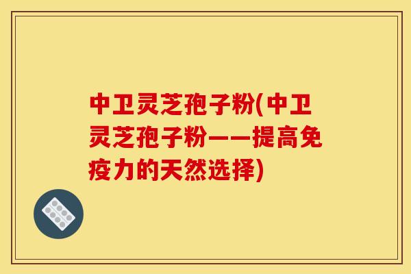 中卫灵芝孢子粉(中卫灵芝孢子粉——提高免疫力的天然选择)