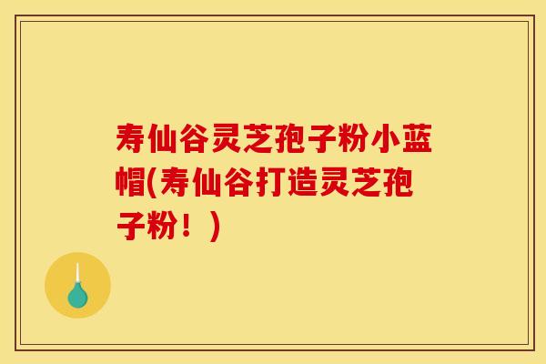 寿仙谷灵芝孢子粉小蓝帽(寿仙谷打造灵芝孢子粉！)