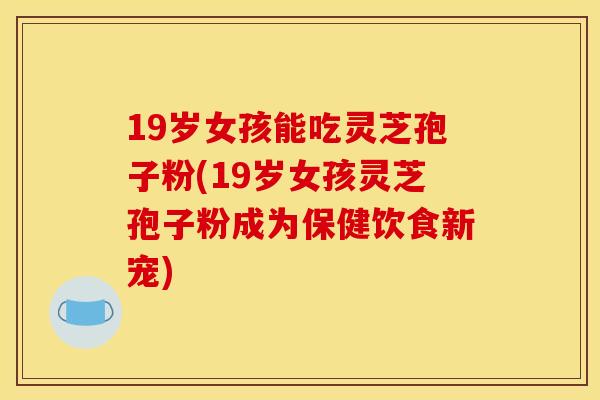19岁女孩能吃灵芝孢子粉(19岁女孩灵芝孢子粉成为保健饮食新宠)