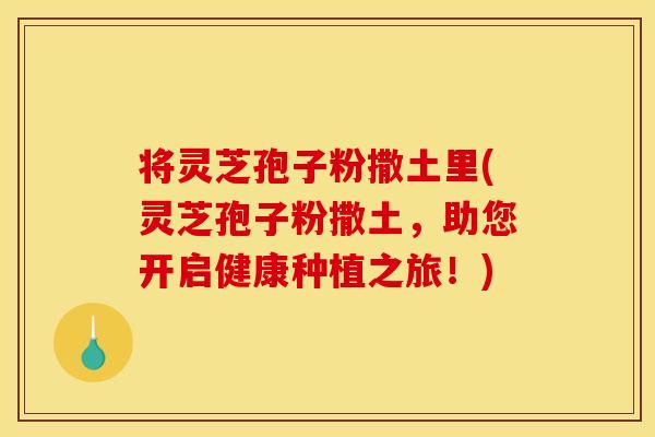 将灵芝孢子粉撒土里(灵芝孢子粉撒土,助您开启健康种植之旅!)