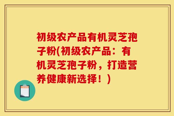 初级农产品有机灵芝孢子粉(初级农产品:有机灵芝孢子粉,打造营养健康新选择!)