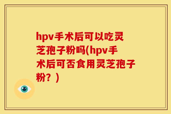 hpv手术后可以吃灵芝孢子粉吗(hpv手术后可否食用灵芝孢子粉?)