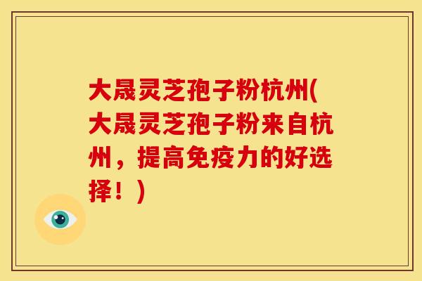 大晟灵芝孢子粉杭州(大晟灵芝孢子粉来自杭州，提高免疫力的好选择！)