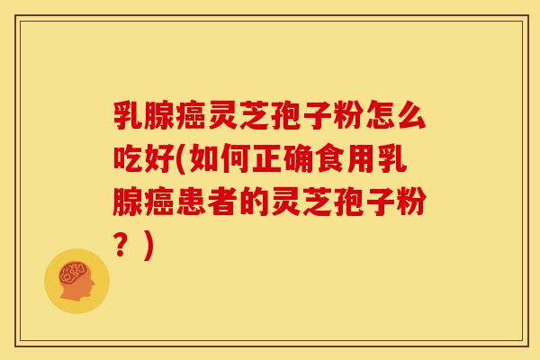 乳腺癌灵芝孢子粉怎么吃好(如何正确食用乳腺癌患者的灵芝孢子粉?)