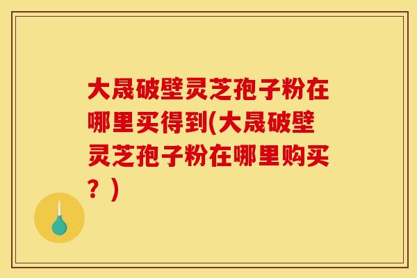 大晟破壁灵芝孢子粉在哪里买得到(大晟破壁灵芝孢子粉在哪里购买？)