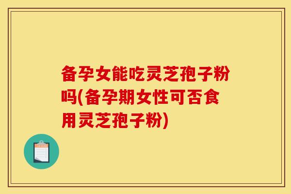 备孕女能吃灵芝孢子粉吗(备孕期女性可否食用灵芝孢子粉)