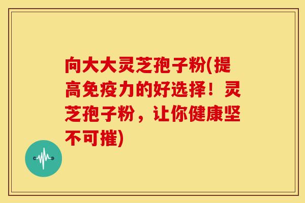 向大大灵芝孢子粉(提高免疫力的好选择!灵芝孢子粉,让你健康坚不可摧)