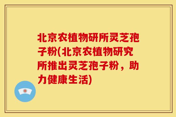 北京农植物研所灵芝孢子粉(北京农植物研究所推出灵芝孢子粉，助力健康生活)