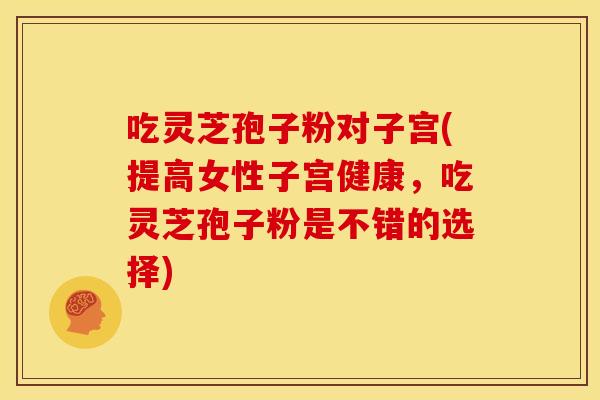 吃灵芝孢子粉对子宫(提高女性子宫健康，吃灵芝孢子粉是不错的选择)