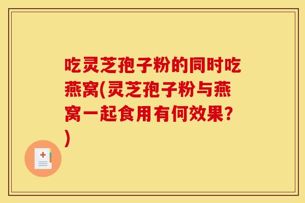 吃灵芝孢子粉的同时吃燕窝(灵芝孢子粉与燕窝一起食用有何效果?)