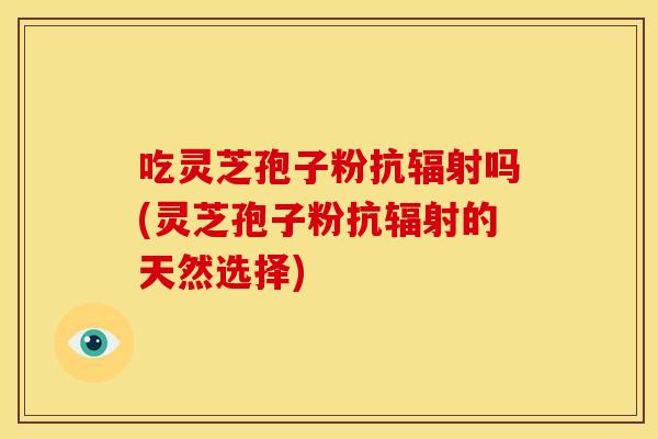 吃灵芝孢子粉抗辐射吗(灵芝孢子粉抗辐射的天然选择)
