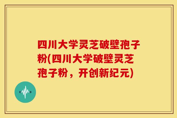 四川大学灵芝破壁孢子粉(四川大学破壁灵芝孢子粉,开创新纪元)