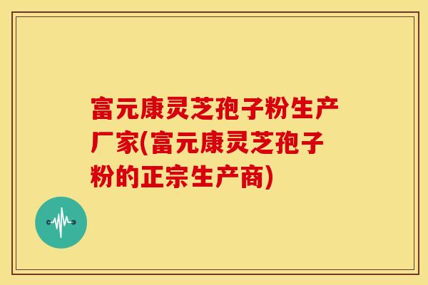 富元康灵芝孢子粉生产厂家(富元康灵芝孢子粉的正宗生产商)