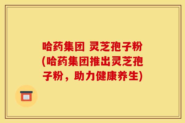 哈药集团 灵芝孢子粉(哈药集团推出灵芝孢子粉,助力健康养生)