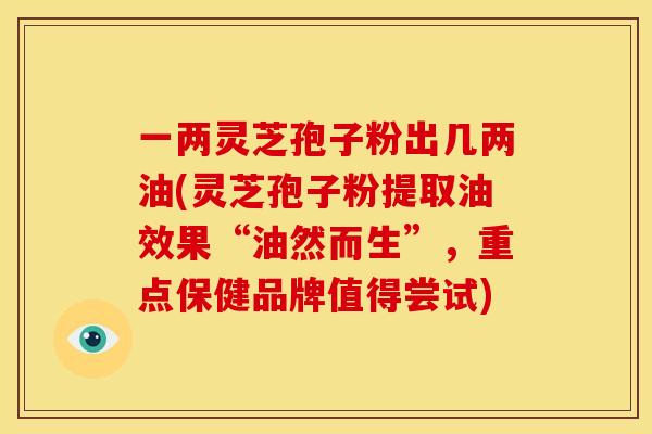 一两灵芝孢子粉出几两油(灵芝孢子粉提取油效果“油然而生”,重点保健品牌值得尝试)