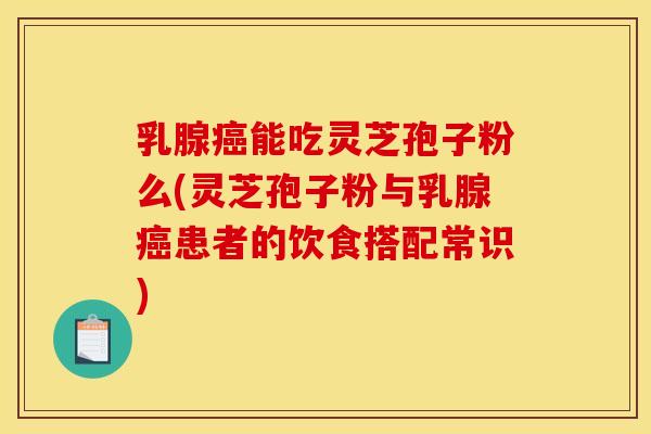 乳腺癌能吃灵芝孢子粉么(灵芝孢子粉与乳腺癌患者的饮食搭配常识)