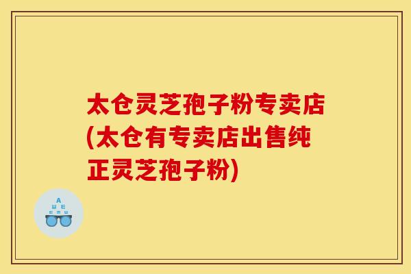 太仓灵芝孢子粉专卖店(太仓有专卖店出售纯正灵芝孢子粉)