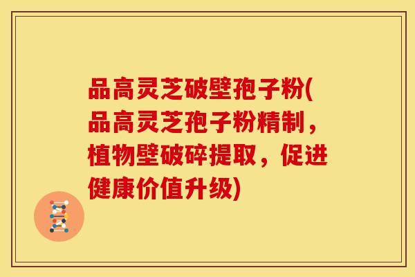 品高灵芝破壁孢子粉(品高灵芝孢子粉精制，植物壁破碎提取，促进健康价值升级)