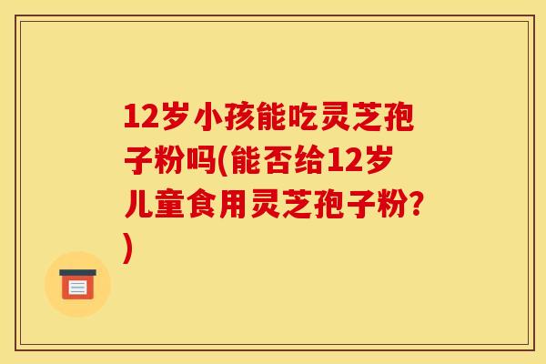 12岁小孩能吃灵芝孢子粉吗(能否给12岁儿童食用灵芝孢子粉？)