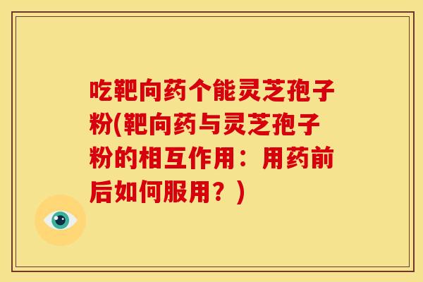 吃靶向药个能灵芝孢子粉(靶向药与灵芝孢子粉的相互作用:用药前后如何服用?)