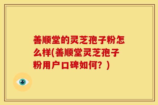 善顺堂的灵芝孢子粉怎么样(善顺堂灵芝孢子粉用户口碑如何？)