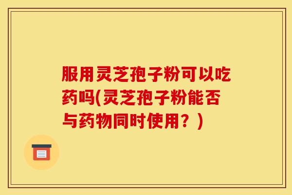 服用灵芝孢子粉可以吃药吗(灵芝孢子粉能否与药物同时使用?)