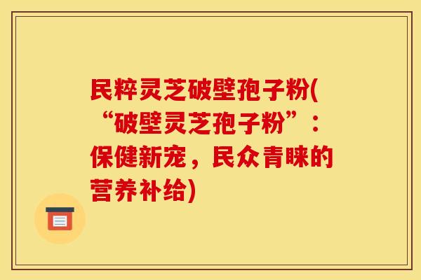 民粹灵芝破壁孢子粉(“破壁灵芝孢子粉”:保健新宠,民众青睐的营养补给)