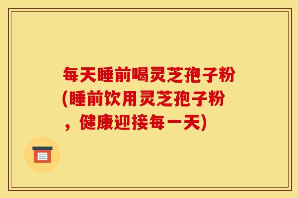 每天睡前喝灵芝孢子粉(睡前饮用灵芝孢子粉,健康迎接每一天)