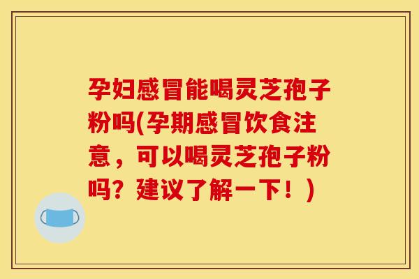 孕妇感冒能喝灵芝孢子粉吗(孕期感冒饮食注意,可以喝灵芝孢子粉吗?建议了解一下!)