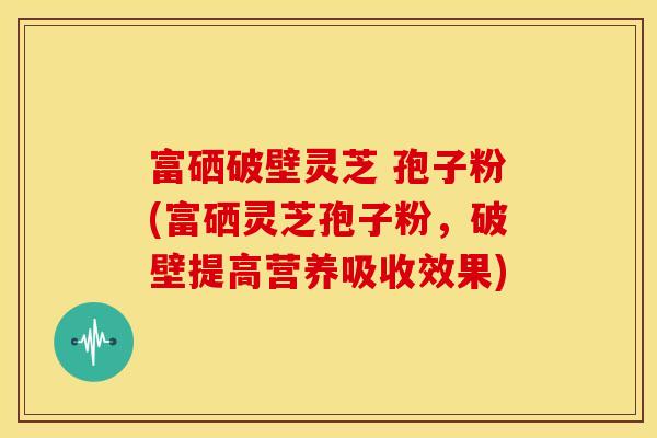 富硒破壁灵芝 孢子粉(富硒灵芝孢子粉,破壁提高营养吸收效果)