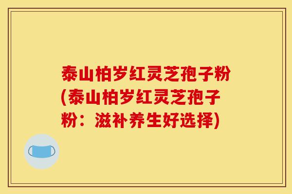 泰山柏岁红灵芝孢子粉(泰山柏岁红灵芝孢子粉:滋补养生好选择)