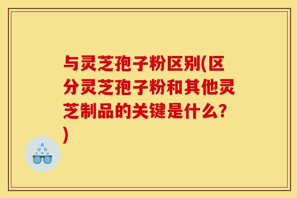 与灵芝孢子粉区别(区分灵芝孢子粉和其他灵芝制品的关键是什么?)
