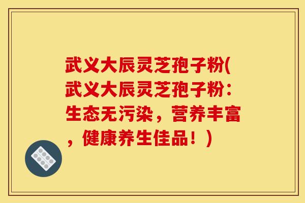 武义大辰灵芝孢子粉(武义大辰灵芝孢子粉：生态无污染，营养丰富，健康养生佳品！)