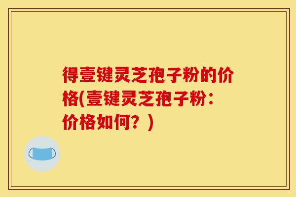 得壹键灵芝孢子粉的价格(壹键灵芝孢子粉:价格如何?)