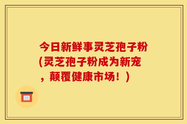 今日新鲜事灵芝孢子粉(灵芝孢子粉成为新宠,颠覆健康市场!)