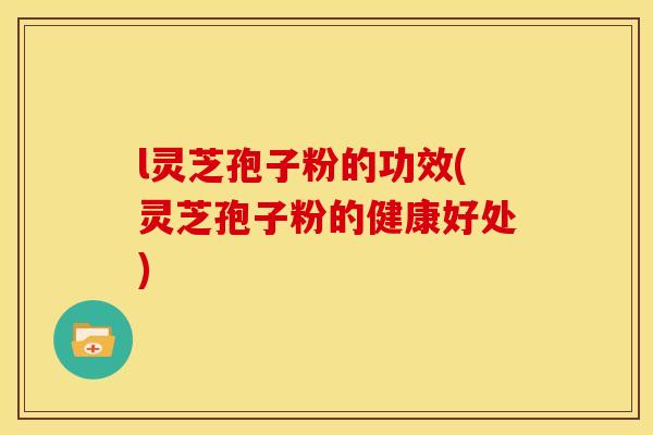 l灵芝孢子粉的功效(灵芝孢子粉的健康好处)