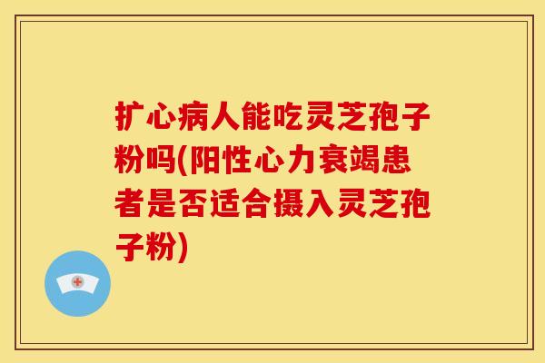 扩心病人能吃灵芝孢子粉吗(阳性心力衰竭患者是否适合摄入灵芝孢子粉)