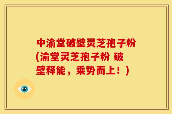 中渝堂破壁灵芝孢子粉(渝堂灵芝孢子粉 破壁释能,乘势而上!)