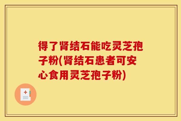 得了肾结石能吃灵芝孢子粉(肾结石患者可安心食用灵芝孢子粉)